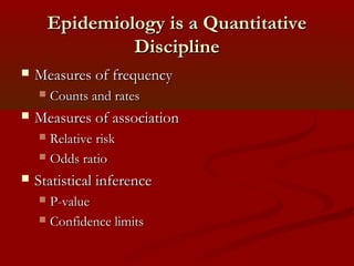 Epidemiology is a QuantitativeEpidemiology is a Quantitative
DisciplineDiscipline
 Measures of frequencyMeasures of frequency
 Counts and ratesCounts and rates
 Measures of associationMeasures of association
 Relative riskRelative risk
 Odds ratioOdds ratio
 Statistical inferenceStatistical inference
 P-valueP-value
 Confidence limitsConfidence limits
 