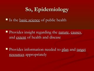 So, EpidemiologySo, Epidemiology
 Is theIs the basic sciencebasic science of public healthof public health
 Provides insight regarding theProvides insight regarding the naturenature,, causescauses,,
andand extentextent of health and diseaseof health and disease
 Provides information needed toProvides information needed to planplan andand targettarget
resourcesresources appropriatelyappropriately
 