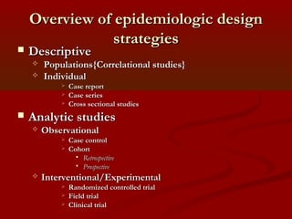 Overview of epidemiologic designOverview of epidemiologic design
strategiesstrategies
 DescriptiveDescriptive
 Populations{Correlational studies}Populations{Correlational studies}
 IndividualIndividual
 Case reportCase report
 Case seriesCase series
 Cross sectional studiesCross sectional studies
 Analytic studiesAnalytic studies
 ObservationalObservational
 Case controlCase control
 CohortCohort
 RetrospectiveRetrospective
 ProspectiveProspective
 Interventional/ExperimentalInterventional/Experimental
 Randomized controlled trialRandomized controlled trial
 Field trialField trial
 Clinical trialClinical trial
 