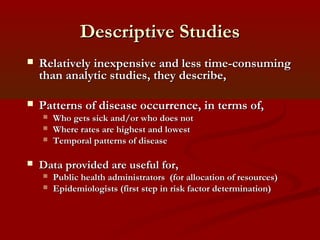 Descriptive StudiesDescriptive Studies
 Relatively inexpensive and less time-consumingRelatively inexpensive and less time-consuming
than analytic studies, they describe,than analytic studies, they describe,
 Patterns of disease occurrence, in terms of,Patterns of disease occurrence, in terms of,
 Who gets sick and/or who does notWho gets sick and/or who does not
 Where rates are highest and lowestWhere rates are highest and lowest
 Temporal patterns of diseaseTemporal patterns of disease
 Data provided are useful for,Data provided are useful for,
 Public health administrators (for allocation of resources)Public health administrators (for allocation of resources)
 Epidemiologists (first step in risk factor determination)Epidemiologists (first step in risk factor determination)
 