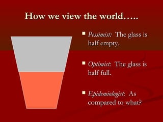 How we view the world…..How we view the world…..
 Pessimist:Pessimist: The glass isThe glass is
half empty.half empty.
 OptimistOptimist: The glass is: The glass is
half full.half full.
 EpidemiologistEpidemiologist: As: As
compared to what?compared to what?
 