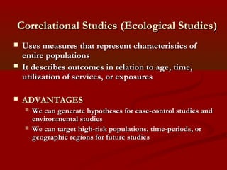 Correlational Studies (Ecological Studies)Correlational Studies (Ecological Studies)
 Uses measures that represent characteristics ofUses measures that represent characteristics of
entire populationsentire populations
 It describes outcomes in relation to age, time,It describes outcomes in relation to age, time,
utilization of services, or exposuresutilization of services, or exposures
 ADVANTAGESADVANTAGES
 We can generate hypotheses for case-control studies andWe can generate hypotheses for case-control studies and
environmental studiesenvironmental studies
 We can target high-risk populations, time-periods, orWe can target high-risk populations, time-periods, or
geographic regions for future studiesgeographic regions for future studies
 
