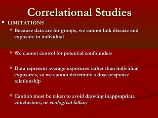 Correlational StudiesCorrelational Studies
 LIMITATIONSLIMITATIONS
 Because data are for groups, we cannot link disease andBecause data are for groups, we cannot link disease and
exposure in individualexposure in individual
 We cannot control for potential confoundersWe cannot control for potential confounders
 Data represent average exposures rather than individualData represent average exposures rather than individual
exposures, so we cannot determine a dose-responseexposures, so we cannot determine a dose-response
relationshiprelationship
 Caution must be taken to avoid drawing inappropriateCaution must be taken to avoid drawing inappropriate
conclusions, orconclusions, or ecological fallacyecological fallacy
 