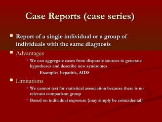 Case Reports (case series)Case Reports (case series)
 Report of a single individual or a group ofReport of a single individual or a group of
individuals with the same diagnosisindividuals with the same diagnosis
 AdvantagesAdvantages
 We can aggregate cases from disparate sources to generateWe can aggregate cases from disparate sources to generate
hypotheses and describe new syndromeshypotheses and describe new syndromes
Example: hepatitis, AIDSExample: hepatitis, AIDS
 LimitationsLimitations
 We cannot test for statistical association because there is noWe cannot test for statistical association because there is no
relevant comparison grouprelevant comparison group
 Based on individual exposure {may simply be coincidental}Based on individual exposure {may simply be coincidental}
 