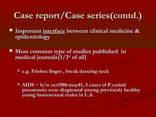Case report/Case series(contd.)Case report/Case series(contd.)
 ImportantImportant interfaceinterface between clinical medicine &between clinical medicine &
epidemiologyepidemiology
 Most common type of studies published inMost common type of studies published in
medical journals{1/3medical journals{1/3rdrd
of all}of all}
 e.g. Frisbee finger , break dancing necke.g. Frisbee finger , break dancing neck
 AIDS ~ b/w oct1980-may81, 5 cases of P.cariniiAIDS ~ b/w oct1980-may81, 5 cases of P.carinii
pneumonia were diagnosed among previously healthypneumonia were diagnosed among previously healthy
young homosexual males in L.A.young homosexual males in L.A.
 