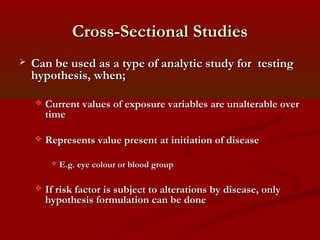 Cross-Sectional StudiesCross-Sectional Studies
 Can be used as a type of analytic study for testingCan be used as a type of analytic study for testing
hypothesis, when;hypothesis, when;
 Current values of exposure variables are unalterable overCurrent values of exposure variables are unalterable over
timetime
 Represents value present at initiation of diseaseRepresents value present at initiation of disease
 E.g. eye colour or blood groupE.g. eye colour or blood group
 If risk factor is subject to alterations by disease, onlyIf risk factor is subject to alterations by disease, only
hypothesis formulation can be donehypothesis formulation can be done
 