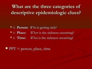 What are the three categories ofWhat are the three categories of
descriptive epidemiologic clues?descriptive epidemiologic clues?
 □□ Person:Person: WhoWho is getting sick?is getting sick?
 □□ Place:Place: WhereWhere is the sickness occurring?is the sickness occurring?
 □□ Time:Time: WhenWhen is the sickness occurring?is the sickness occurring?
 PPT = person, place, timePPT = person, place, time
 