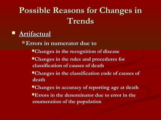 Possible Reasons for Changes inPossible Reasons for Changes in
TrendsTrends
 ArtifactualArtifactual
 Errors in numerator due toErrors in numerator due to
Changes in the recognition of diseaseChanges in the recognition of disease
Changes in the rules and procedures forChanges in the rules and procedures for
classification of causes of deathclassification of causes of death
Changes in the classification code of causes ofChanges in the classification code of causes of
deathdeath
Changes in accuracy of reporting age at deathChanges in accuracy of reporting age at death
Errors in the denominator due to error in theErrors in the denominator due to error in the
enumeration of the populationenumeration of the population
 