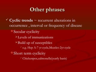 Other phrasesOther phrases
 Cyclic trends ~ recurrent alterations in
occurrence , interval or frequency of disease
Secular cyclicity
Levels of immunizations
Build up of susceptibles
 e.g. Hep A-7 yr cycle,Measles-2yr cycle
Short term cyclicity
 Chickenpox,salmonella(yearly basis)
 