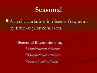 SeasonalSeasonal
 A cyclic variation in disease frequencyA cyclic variation in disease frequency
by time of year & seasonby time of year & season..
Seasonal fluctuations in,Seasonal fluctuations in,
Environmental factorsEnvironmental factors
Occupational activitiesOccupational activities
Recreational activitiesRecreational activities
 