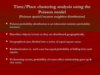 Time/Place clustering analysis using theTime/Place clustering analysis using the
Poisson modelPoisson model
{Poisson spatial/nearest neighbor distribution}{Poisson spatial/nearest neighbor distribution}
 Poisson probability distribution is an inferential statistics probabilityPoisson probability distribution is an inferential statistics probability
measure.measure.
 Describes objects/events as they are distributed geographically.Describes objects/events as they are distributed geographically.
 Geographical area divided into a series of equal square areas.Geographical area divided into a series of equal square areas.
 Randomization i.e. each case has equal probability of falling into eachRandomization i.e. each case has equal probability of falling into each
square.square.
 If clustering occurs, probability of cause-effect relationship goes up &If clustering occurs, probability of cause-effect relationship goes up &
vice versa.vice versa.
 