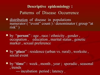 Descriptive epidemiologyDescriptive epidemiology ::
Patterns of Disease OccurrencePatterns of Disease Occurrence
 distributiondistribution of disease in populationsof disease in populations
numerator ( “event” count ) / denominator ( group “atnumerator ( “event” count ) / denominator ( group “at
risk” )risk” )
 by “by “personperson” : age , race / ethnicity , gender ,” : age , race / ethnicity , gender ,
occupation , education , marital status , geneticoccupation , education , marital status , genetic
marker , sexual preferencemarker , sexual preference
 by “by “placeplace” : residence (urban vs. rural) , worksite ,” : residence (urban vs. rural) , worksite ,
social eventsocial event
 by “by “timetime” : week , month , year ; sporadic , seasonal” : week , month , year ; sporadic , seasonal
, trends, trends
--- incubation period ; latency--- incubation period ; latency
 