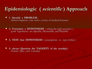 Epidemiologic (Epidemiologic ( scientificscientific ) Approach) Approach
 1. Identify a PROBLEM1. Identify a PROBLEM ::
clinical suspicion ; case series ; review of medical literatureclinical suspicion ; case series ; review of medical literature
 2. Formulate a HYPOTHESIS2. Formulate a HYPOTHESIS ( asking the right question ) ;( asking the right question ) ;
good hypotheses are: Specific, Measurable, and Plausiblegood hypotheses are: Specific, Measurable, and Plausible
 3. TEST that HYPOTHESIS3. TEST that HYPOTHESIS ( assumptions vs. type of data )( assumptions vs. type of data )
 4. always Question the VALIDITY of the result(s)4. always Question the VALIDITY of the result(s) ::
Chance ; Bias ; and CausalityChance ; Bias ; and Causality
 