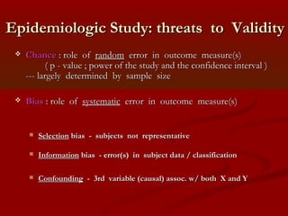 Epidemiologic Study: threats to ValidityEpidemiologic Study: threats to Validity
 ChanceChance : role of: role of randomrandom error in outcome measure(s)error in outcome measure(s)
( p - value ; power of the study and the confidence interval )( p - value ; power of the study and the confidence interval )
--- largely determined by sample size--- largely determined by sample size
 BiasBias : role of: role of systematicsystematic error in outcome measure(s)error in outcome measure(s)
 SelectionSelection bias - subjects not representativebias - subjects not representative
 InformationInformation bias - error(s) in subject data / classificationbias - error(s) in subject data / classification
 ConfoundingConfounding - 3rd variable (causal) assoc. w/ both X and Y- 3rd variable (causal) assoc. w/ both X and Y
 