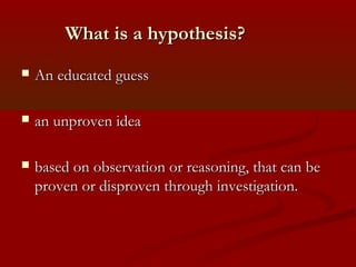 What is a hypothesis?What is a hypothesis?
 An educated guessAn educated guess
 an unproven ideaan unproven idea
 based on observation or reasoning, that can bebased on observation or reasoning, that can be
proven or disproven through investigation.proven or disproven through investigation.
 