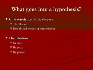 What goes into a hypothesis?What goes into a hypothesis?
 Characteristics of the diseaseCharacteristics of the disease
 The illnessThe illness
 Established modes of transmissionEstablished modes of transmission
 DistributionDistribution
 In timeIn time
 By placeBy place
 By personBy person
 