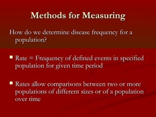 Methods for MeasuringMethods for Measuring
How do we determine disease frequency for aHow do we determine disease frequency for a
population?population?
 Rate = Frequency of defined events in specifiedRate = Frequency of defined events in specified
population for given time periodpopulation for given time period
 Rates allow comparisons between two or moreRates allow comparisons between two or more
populations of different sizes or of a populationpopulations of different sizes or of a population
over timeover time
 
