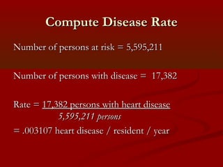 Compute Disease RateCompute Disease Rate
Number of persons at risk = 5,595,211Number of persons at risk = 5,595,211
Number of persons with disease = 17,382Number of persons with disease = 17,382
Rate =Rate = 17,382 persons with heart disease17,382 persons with heart disease
5,595,211 persons5,595,211 persons
== ..003107 heart disease / resident / year003107 heart disease / resident / year
 