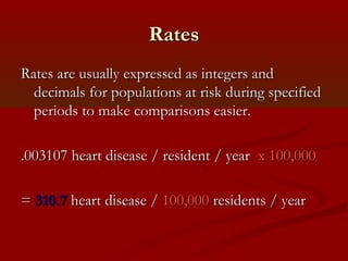 RatesRates
Rates are usually expressed as integers andRates are usually expressed as integers and
decimals for populations at risk during specifieddecimals for populations at risk during specified
periods to make comparisons easier.periods to make comparisons easier.
.003107 heart disease / resident / year.003107 heart disease / resident / year x 100,000x 100,000
== 310.7310.7 heart disease /heart disease / 100,000100,000 residents / yearresidents / year
 