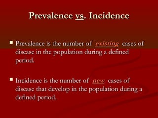 PrevalencePrevalence vsvs. Incidence. Incidence
 Prevalence is the number ofPrevalence is the number of existingexisting cases ofcases of
disease in the population during a defineddisease in the population during a defined
period.period.
 Incidence is the number ofIncidence is the number of newnew cases ofcases of
disease that develop in the population during adisease that develop in the population during a
defined period.defined period.
 