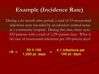 Example (Incidence Rate)Example (Incidence Rate)
During a six-month time period, a total of 53 nosocomialDuring a six-month time period, a total of 53 nosocomial
infections were recorded by an infection control nurseinfections were recorded by an infection control nurse
at a community hospital. During this time, there wereat a community hospital. During this time, there were
832 patients with a total of 1,290 patient days. What is832 patients with a total of 1,290 patient days. What is
the rate of nosocomial infections per 100 patient days?the rate of nosocomial infections per 100 patient days?
I R =
53 X 100
1,290 pt. days
=
4.1 infections per
100 pt. days
 