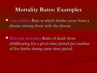 Mortality Rates: ExamplesMortality Rates: Examples
 Case-fatalityCase-fatality: Rate at which deaths occur from a: Rate at which deaths occur from a
disease among those with the diseasedisease among those with the disease
 Maternal mortalityMaternal mortality: Ratio of death from: Ratio of death from
childbearing for a given time period per numberchildbearing for a given time period per number
of live births during same time periodof live births during same time period
 