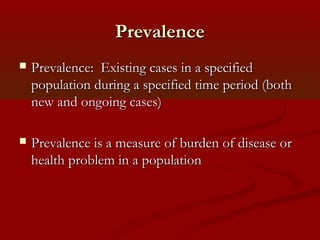 PrevalencePrevalence
 Prevalence: Existing cases in a specifiedPrevalence: Existing cases in a specified
population during a specified time period (bothpopulation during a specified time period (both
new and ongoing cases)new and ongoing cases)
 Prevalence is a measure of burden of disease orPrevalence is a measure of burden of disease or
health problem in a populationhealth problem in a population
 