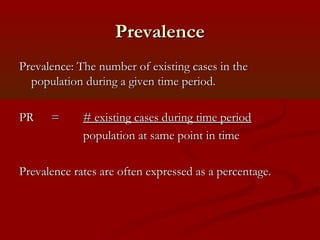 PrevalencePrevalence
Prevalence: The number of existing cases in thePrevalence: The number of existing cases in the
population during a given time period.population during a given time period.
PRPR == # existing cases during time period# existing cases during time period
population at same point in timepopulation at same point in time
Prevalence rates are often expressed as a percentage.Prevalence rates are often expressed as a percentage.
 