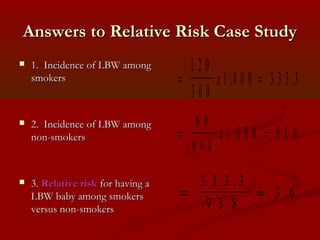 Answers to Relative Risk Case StudyAnswers to Relative Risk Case Study
 1. Incidence of LBW among1. Incidence of LBW among
smokerssmokers
 2. Incidence of LBW among2. Incidence of LBW among
non-smokersnon-smokers
 3.3. Relative riskRelative risk for having afor having a
LBW baby among smokersLBW baby among smokers
versus non-smokersversus non-smokers
= =
1 2 0
3 6 0
1 0 0 0 3 3 3 3x , .
= =
6 0
6 4 0
1 0 0 0 9 3 8x , .
= ≈
3 3 3 3
9 3 8
3 6
.
.
.
 