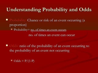 Understanding Probability and OddsUnderstanding Probability and Odds
 Probability:Probability: Chance or risk of an event occurring (aChance or risk of an event occurring (a
proportion)proportion)
 Probability=Probability= no. of times an event occursno. of times an event occurs
no. of times an event can occurno. of times an event can occur
 Odds:Odds: ratio of the probability of an event occurring toratio of the probability of an event occurring to
the probability of an event not occurringthe probability of an event not occurring
 Odds = P/(1-P)Odds = P/(1-P)
 