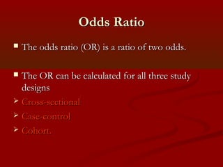 Odds RatioOdds Ratio
 The odds ratio (OR) is a ratio of two odds.The odds ratio (OR) is a ratio of two odds.
 The OR can be calculated for all three studyThe OR can be calculated for all three study
designsdesigns
 Cross-sectionalCross-sectional
 Case-controlCase-control
 Cohort.Cohort.
 