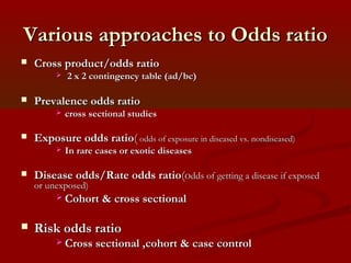 Various approaches to Odds ratioVarious approaches to Odds ratio
 Cross product/odds ratioCross product/odds ratio
 2 x 2 contingency table (ad/bc)2 x 2 contingency table (ad/bc)
 Prevalence odds ratioPrevalence odds ratio
 cross sectional studiescross sectional studies
 Exposure odds ratioExposure odds ratio(( odds of exposure in diseased vs. nondiseased)odds of exposure in diseased vs. nondiseased)
 In rare cases or exotic diseasesIn rare cases or exotic diseases
 Disease odds/Rate odds ratioDisease odds/Rate odds ratio(o(odds of getting a disease if exposeddds of getting a disease if exposed
or unexposed)or unexposed)
 Cohort & cross sectionalCohort & cross sectional
 Risk odds ratioRisk odds ratio
 Cross sectional ,cohort & case controlCross sectional ,cohort & case control
 