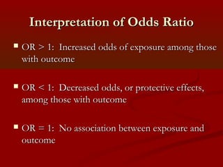 Interpretation of Odds RatioInterpretation of Odds Ratio
 OR > 1: Increased odds of exposure among thoseOR > 1: Increased odds of exposure among those
with outcomewith outcome
 OR < 1: Decreased odds, or protective effects,OR < 1: Decreased odds, or protective effects,
among those with outcomeamong those with outcome
 OR = 1: No association between exposure andOR = 1: No association between exposure and
outcomeoutcome
 