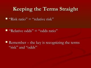 Keeping the Terms StraightKeeping the Terms Straight
 ““Risk ratio” = “relative risk”Risk ratio” = “relative risk”
 ““Relative odds” = “odds ratio”Relative odds” = “odds ratio”
 Remember – the key is recognizing the termsRemember – the key is recognizing the terms
“risk” and “odds”“risk” and “odds”
 