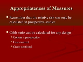 Appropriateness of MeasuresAppropriateness of Measures
 Remember that the relative risk can only beRemember that the relative risk can only be
calculated in prospective studiescalculated in prospective studies
 Odds ratio can be calculated for any designOdds ratio can be calculated for any design
 Cohort / prospectiveCohort / prospective
 Case-controlCase-control
 Cross-sectionalCross-sectional
 