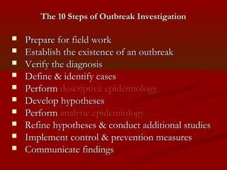 The 10 Steps of Outbreak InvestigationThe 10 Steps of Outbreak Investigation
 Prepare for field workPrepare for field work
 Establish the existence of an outbreakEstablish the existence of an outbreak
 Verify the diagnosisVerify the diagnosis
 Define & identify casesDefine & identify cases
 PerformPerform descriptive epidemiologydescriptive epidemiology
 Develop hypothesesDevelop hypotheses
 PerformPerform analytic epidemiologyanalytic epidemiology
 Refine hypotheses & conduct additional studiesRefine hypotheses & conduct additional studies
 Implement control & prevention measuresImplement control & prevention measures
 Communicate findingsCommunicate findings
 
