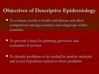 Objectives of Descriptive EpidemiologyObjectives of Descriptive Epidemiology
 To evaluate trends in health and disease and allowTo evaluate trends in health and disease and allow
comparisons among countries and subgroups withincomparisons among countries and subgroups within
countriescountries
 To provide a basis for planning, provision andTo provide a basis for planning, provision and
evaluation of servicesevaluation of services
 To identify problems to be studied by analytic methodsTo identify problems to be studied by analytic methods
and to test hypotheses related to those problemsand to test hypotheses related to those problems
 