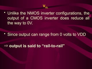 VOL
• Unlike the NMOS inverter configurations, the
output of a CMOS inverter does reduce all
the way to 0V.
• Since output can range from 0 volts to VDD
Þ output is said to “rail-to-rail”
 