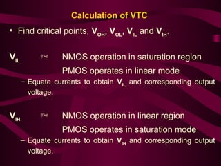 Calculation of VTC
• Find critical points, VOH
, VOL
, VIL
and VIH
.
VIL
 NMOS operation in saturation region
PMOS operates in linear mode
– Equate currents to obtain VIL
and corresponding output
voltage.
VIH
 NMOS operation in linear region
PMOS operates in saturation mode
– Equate currents to obtain VIH
and corresponding output
voltage.
 