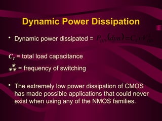 Dynamic Power Dissipation
• Dynamic power dissipated =
CT = total load capacitance
 = frequency of switching
• The extremely low power dissipation of CMOS
has made possible applications that could never
exist when using any of the NMOS families.
  2
DD
T
DD V
C
dyn
P 

 