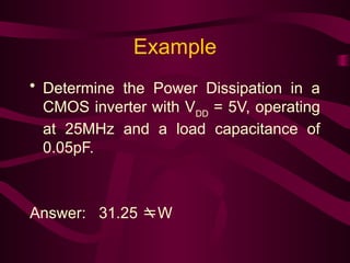 Example
• Determine the Power Dissipation in a
CMOS inverter with VDD
= 5V, operating
at 25MHz and a load capacitance of
0.05pF.
Answer: 31.25 W
 