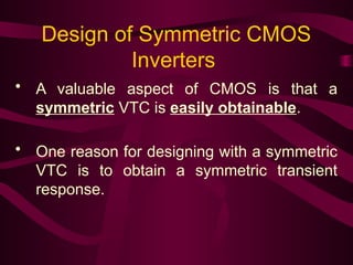 Design of Symmetric CMOS
Inverters
• A valuable aspect of CMOS is that a
symmetric VTC is easily obtainable.
• One reason for designing with a symmetric
VTC is to obtain a symmetric transient
response.
 