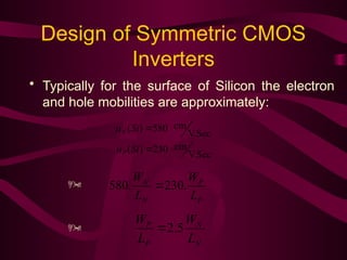 Design of Symmetric CMOS
Inverters
• Typically for the surface of Silicon the electron
and hole mobilities are approximately:
V.Sec
cm
230
)
(
V.Sec
cm
580
)
(


Si
Si
P
N


P
P
N
N
L
W
L
W
.
230
.
580 
N
N
P
P
L
W
L
W
5
.
2



 
