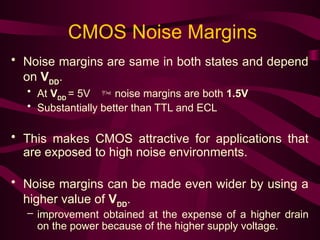 CMOS Noise Margins
• Noise margins are same in both states and depend
on VDD
.
• At VDD
= 5V  noise margins are both 1.5V
• Substantially better than TTL and ECL
• This makes CMOS attractive for applications that
are exposed to high noise environments.
• Noise margins can be made even wider by using a
higher value of VDD
.
– improvement obtained at the expense of a higher drain
on the power because of the higher supply voltage.
 