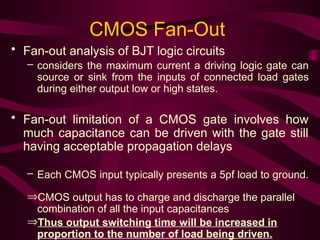 CMOS Fan-Out
• Fan-out analysis of BJT logic circuits
– considers the maximum current a driving logic gate can
source or sink from the inputs of connected load gates
during either output low or high states.
• Fan-out limitation of a CMOS gate involves how
much capacitance can be driven with the gate still
having acceptable propagation delays
– Each CMOS input typically presents a 5pf load to ground.
ÞCMOS output has to charge and discharge the parallel
combination of all the input capacitances
ÞThus output switching time will be increased in
proportion to the number of load being driven.
 
