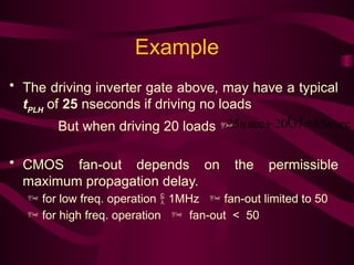 Example
• The driving inverter gate above, may have a typical
tPLH
of 25 nseconds if driving no loads
But when driving 20 loads 
• CMOS fan-out depends on the permissible
maximum propagation delay.
 for low freq. operation  1MHz  fan-out limited to 50
 for high freq. operation  fan-out < 50
  sec
85
3
20
sec
25 n
n 

 