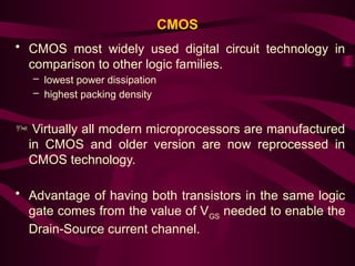 CMOS
• CMOS most widely used digital circuit technology in
comparison to other logic families.
– lowest power dissipation
– highest packing density
 Virtually all modern microprocessors are manufactured
in CMOS and older version are now reprocessed in
CMOS technology.
• Advantage of having both transistors in the same logic
gate comes from the value of VGS
needed to enable the
Drain-Source current channel.
 