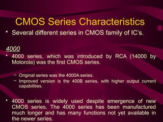 CMOS Series Characteristics
• Several different series in CMOS family of IC’s.
4000
• 4000 series, which was introduced by RCA (14000 by
Motorola) was the first CMOS series.
– Original series was the 4000A series.
– Improved version is the 400B series, with higher output current
capabilities.
• 4000 series is widely used despite emergence of new
CMOS series. The 4000 series has been manufactured
much longer and has many functions not yet available in
the newer series.
 