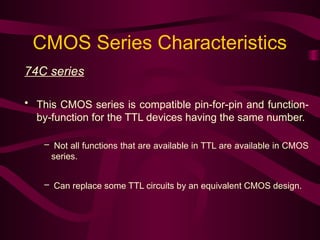 CMOS Series Characteristics
74C series
• This CMOS series is compatible pin-for-pin and function-
by-function for the TTL devices having the same number.
– Not all functions that are available in TTL are available in CMOS
series.
– Can replace some TTL circuits by an equivalent CMOS design.
 