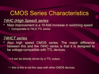 CMOS Series Characteristics
74HC (High Speed) series
• Main improvement is a 10-fold increase in switching speed
– Comparable to 74LS TTL series
74HCT series
• Also high speed CMOS series. The major difference
between this and the 74HC series is that it is designed to
be voltage-compatible with TTL devices.
Þit can be directly driven by a TTL output.
 this is this is not the case with other CMOS devices.
 